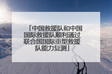 中国救援队和中国国际救援队顺利通过联合国国际重型救援队能力复测
