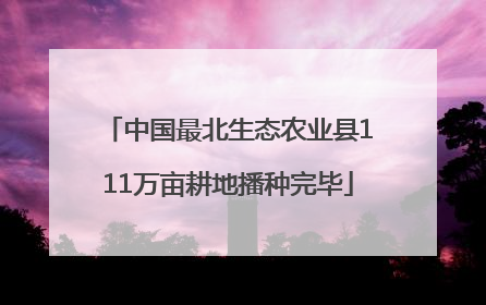 中国最北生态农业县111万亩耕地播种完毕