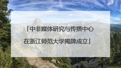 中非媒体研究与传播中心在浙江师范大学揭牌成立