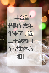 丰台端午节购车嘉年华来了，近二十款热门车型集体亮相