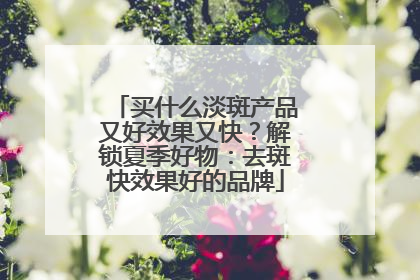 买什么淡斑产品又好效果又快？解锁夏季好物：去斑快效果好的品牌