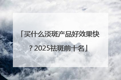 买什么淡斑产品好效果快？2025祛斑前十名