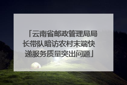 云南省邮政管理局局长带队暗访农村末端快递服务质量突出问题