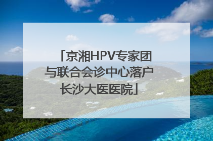 京湘HPV专家团与联合会诊中心落户长沙大医医院
