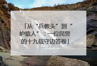 从“兵教头”到“护猿人”：一位民警的十九载守边答卷