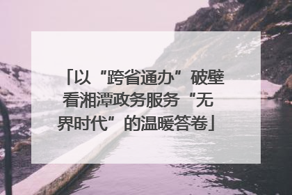 以“跨省通办”破壁 看湘潭政务服务“无界时代”的温暖答卷