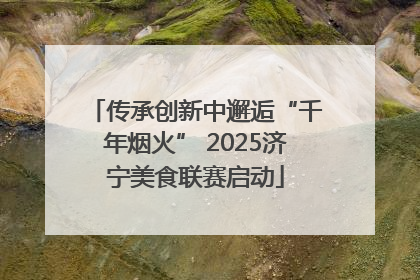 传承创新中邂逅“千年烟火” 2025济宁美食联赛启动
