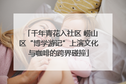 千年青花入社区 崂山区“博学游记”上演文化与咖啡的跨界碰撞