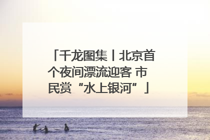 千龙图集丨北京首个夜间漂流迎客 市民赏“水上银河”