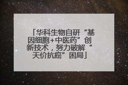 华科生物自研“基因细胞+中医药”创新技术，努力破解“天价抗癌”困局
