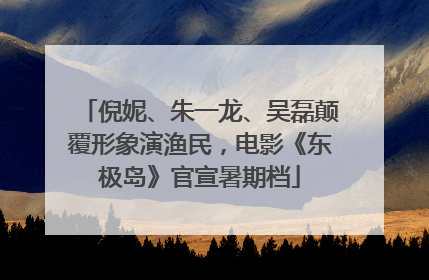倪妮、朱一龙、吴磊颠覆形象演渔民，电影《东极岛》官宣暑期档