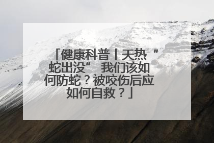 健康科普丨天热“蛇出没” 我们该如何防蛇？被咬伤后应如何自救？
