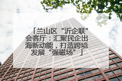兰山区“沂企联”会客厅：汇聚民企出海新动能，打造跨境发展“强磁场”