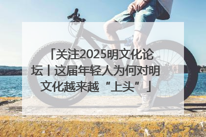 关注2025明文化论坛丨这届年轻人为何对明文化越来越“上头”