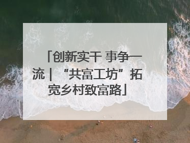 创新实干 事争一流｜“共富工坊”拓宽乡村致富路