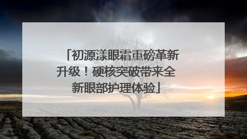 初源漾眼霜重磅革新升级！硬核突破带来全新眼部护理体验