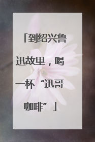 到绍兴鲁迅故里，喝一杯“迅哥咖啡”