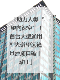 助力人类“望向深空”！首台大型通用型光谱望远镜基建项目破土动工