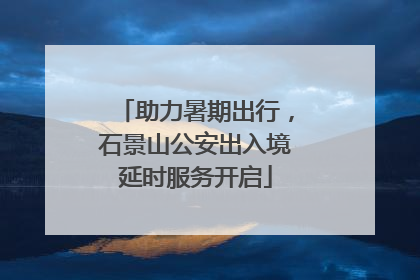 助力暑期出行，石景山公安出入境延时服务开启