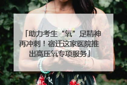 助力考生“氧”足精神再冲刺！宿迁这家医院推出高压氧专项服务