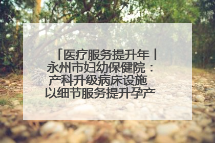医疗服务提升年丨永州市妇幼保健院：产科升级病床设施 以细节服务提升孕产妇就医体验
