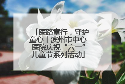 医路童行，守护童心丨滨州市中心医院庆祝“六一”儿童节系列活动