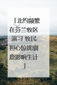 北约频繁在芬兰牧区演习 牧民担心惊扰驯鹿影响生计