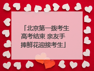 北京第一拨考生高考结束 亲友手捧鲜花迎接考生