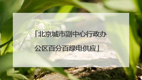 北京城市副中心行政办公区百分百绿电供应