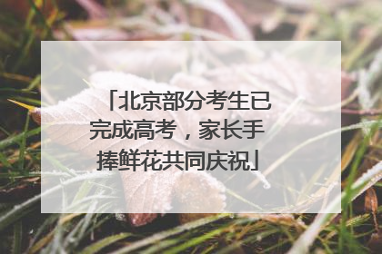 北京部分考生已完成高考，家长手捧鲜花共同庆祝