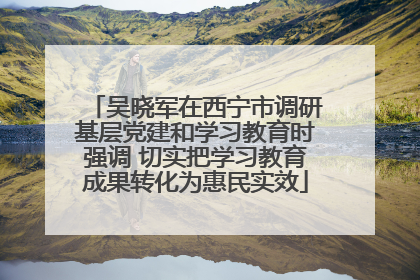 吴晓军在西宁市调研基层党建和学习教育时强调 切实把学习教育成果转化为惠民实效