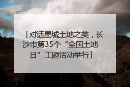 对话星城土地之美，长沙市第35个“全国土地日”主题活动举行