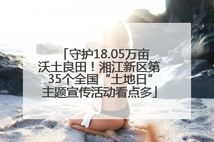 守护18.05万亩沃土良田！湘江新区第35个全国“土地日”主题宣传活动看点多