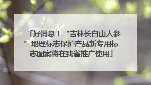 好消息！“吉林长白山人参”地理标志保护产品新专用标志图案将在我省推广使用