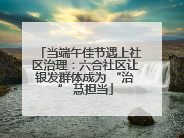 当端午佳节遇上社区治理：六合社区让银发群体成为 “治” 慧担当