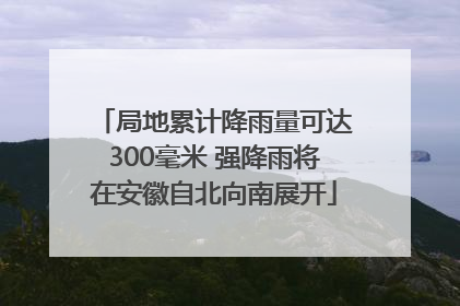 局地累计降雨量可达300毫米 强降雨将在安徽自北向南展开