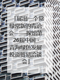 展出一个常绿常新的青洽会——探馆第26届中国・青海绿色发展投资贸易洽谈会