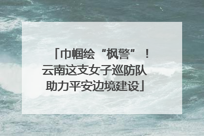 巾帼绘“枫警”！云南这支女子巡防队助力平安边境建设