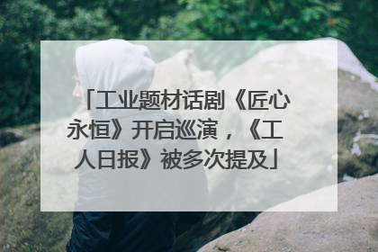 工业题材话剧《匠心永恒》开启巡演，《工人日报》被多次提及