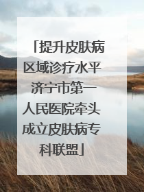 提升皮肤病区域诊疗水平 济宁市第一人民医院牵头成立皮肤病专科联盟