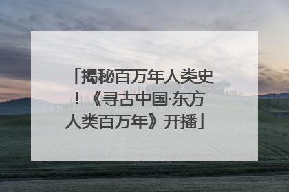 揭秘百万年人类史！《寻古中国·东方人类百万年》开播