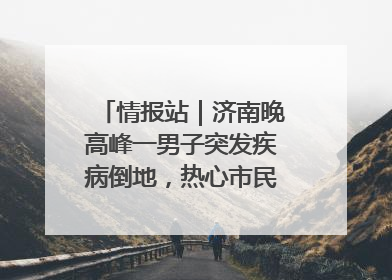 情报站｜济南晚高峰一男子突发疾病倒地，热心市民跪地接力施救