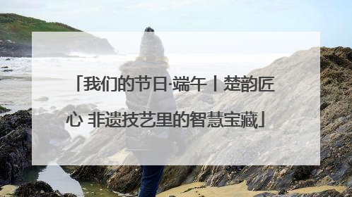 我们的节日·端午丨楚韵匠心 非遗技艺里的智慧宝藏
