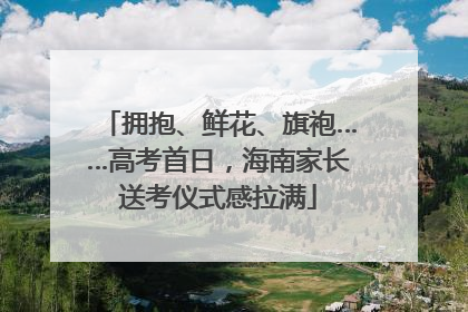 拥抱、鲜花、旗袍……高考首日，海南家长送考仪式感拉满