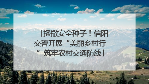 播撒安全种子！信阳交警开展“美丽乡村行”筑牢农村交通防线