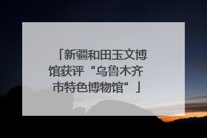 新疆和田玉文博馆获评“乌鲁木齐市特色博物馆”