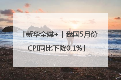 新华全媒+｜我国5月份CPI同比下降0.1%