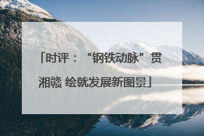 时评：“钢铁动脉”贯湘赣 绘就发展新图景