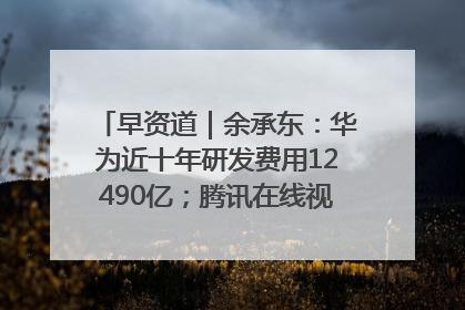 早资道｜余承东：华为近十年研发费用12490亿；腾讯在线视频重大组织调整