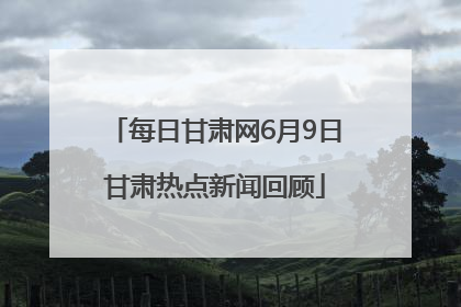 每日甘肃网6月9日甘肃热点新闻回顾